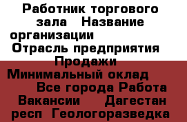 Работник торгового зала › Название организации ­ Team PRO 24 › Отрасль предприятия ­ Продажи › Минимальный оклад ­ 25 000 - Все города Работа » Вакансии   . Дагестан респ.,Геологоразведка п.